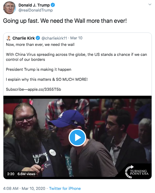 Going up fast. We need the Wall more than ever! Donald J. Trump @realDonaldTrump Going up fast. We need the Wall more than ever! Charlie Kirk O @charliekirk11 · Mar 10 Now, more than ever, we need the wall With China Virus spreading across the globe, the US stands a chance if we can control of our borders President Trump is making it happen I explain why this matters & SO MUCH MORE! Subscribe-apple.co/3355T56 AMPIS TURNING POINT USA 2:20 6.6M views 4:08 AM · Mar 10, 2020 · Twitter for iPhone