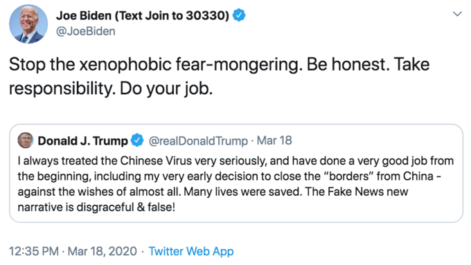 Stop the xenophobic fear-mongering. Be honest. Take responsibility. Do your job. Joe Biden (Text Join to 30330) @JoeBiden Stop the xenophobic fear-mongering. Be honest. Take responsibility. Do your job. Donald J. Trump @realDonald Trump · Mar 18 I always treated the Chinese Virus very seriously, and have done a very good job from the beginning, including my very early decision to close the "borders" from China - against the wishes of almost all. Many lives were saved. The Fake News new narrative is disgraceful & false! 12:35 PM · Mar 18, 2020 · Twitter Web App