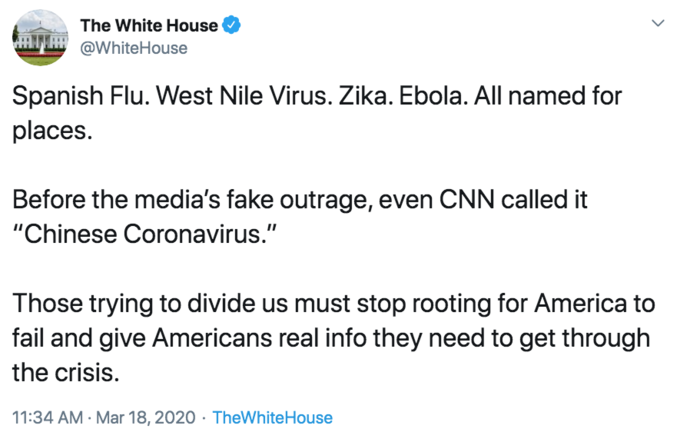 Spanish Flu. West Nile Virus. Zika. Ebola. All named for places. Before the media’s fake outrage, even CNN called it “Chines The White House H @WhiteHouse Spanish Flu. West Nile Virus. Zika. Ebola. All named for places. Before the media's fake outrage, even CNN called it "Chinese Coronavirus." Those trying to divide us must stop rooting for America to fail and give Americans real info they need to get through the crisis. 11:34 AM · Mar 18, 2020 · TheWhiteHouse