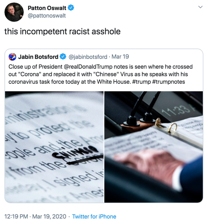 this incompetent racist a------ Patton Oswalt @pattonoswalt this incompetent racist a------ Jabin Botsford @jabinbotsford · Mar 19 Close up of President @realDonaldTrump notes is seen where he crossed out "Corona" and replaced it with "Chinese" Virus as he speaks with his coronavirus task force today at the White House. #trump #trumpnotes inisitration 11.33 1o protec be ople and the Am CHIMIN from to 12:19 PM · Mar 19, 2020 · Twitter for iPhone