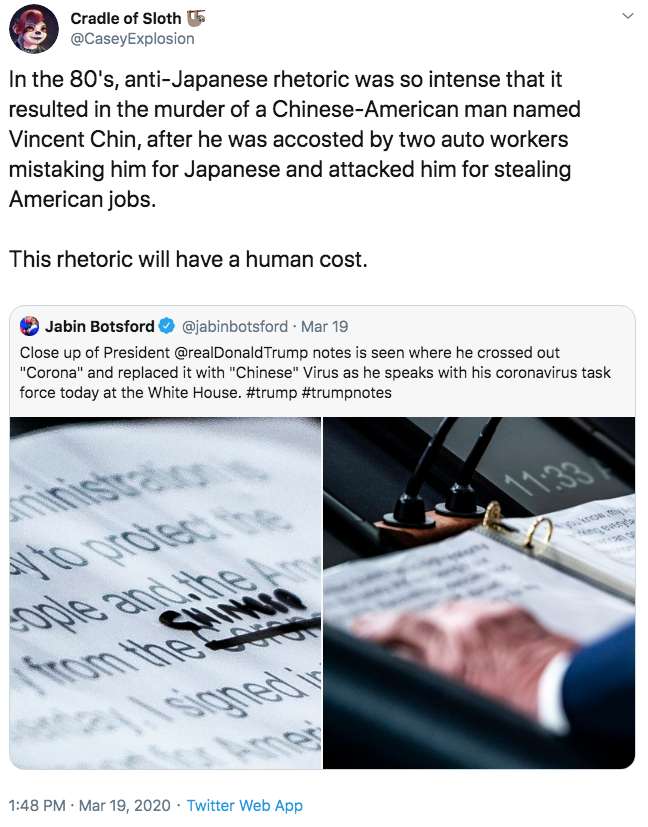 In the 80's, anti-Japanese rhetoric was so intense that it resulted in the murder of a Chinese-American man named Vincent Chi Cradle of Sloth 5 @CaseyExplosion In the 80's, anti-Japanese rhetoric was so intense that it resulted in the murder of a Chinese-American man named Vincent Chin, after he was accosted by two auto workers mistaking him for Japanese and attacked him for stealing American jobs. This rhetoric will have a human cost. Jabin Botsford @jabinbotsford · Mar 19 Close up of President @realDonaldTrump notes is seen where he crossed out "Corona" and replaced it with "Chinese" Virus as he speaks with his coronavirus task force today at the White House. #trump #trumpnotes inistraion 1133 1oprotec he జ ople and the SHIMIN rom the R 1:48 PM · Mar 19, 2020 · Twitter Web App