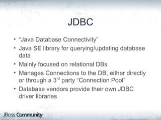JDBC
• “Java Database Connectivity”
• Java SE library for querying/updating database
data
• Mainly focused on relational DBs
• Manages Connections to the DB, either directly
or through a 3rd
party “Connection Pool”
• Database vendors provide their own JDBC
driver libraries
 