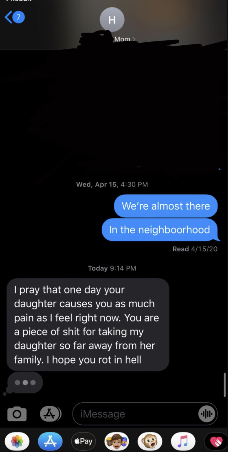 "i pray that one day your daughter causes you as much pain as i feel right now. you are a piece of shit for taking my daughter so far away from her family. i hope you rot in hell"