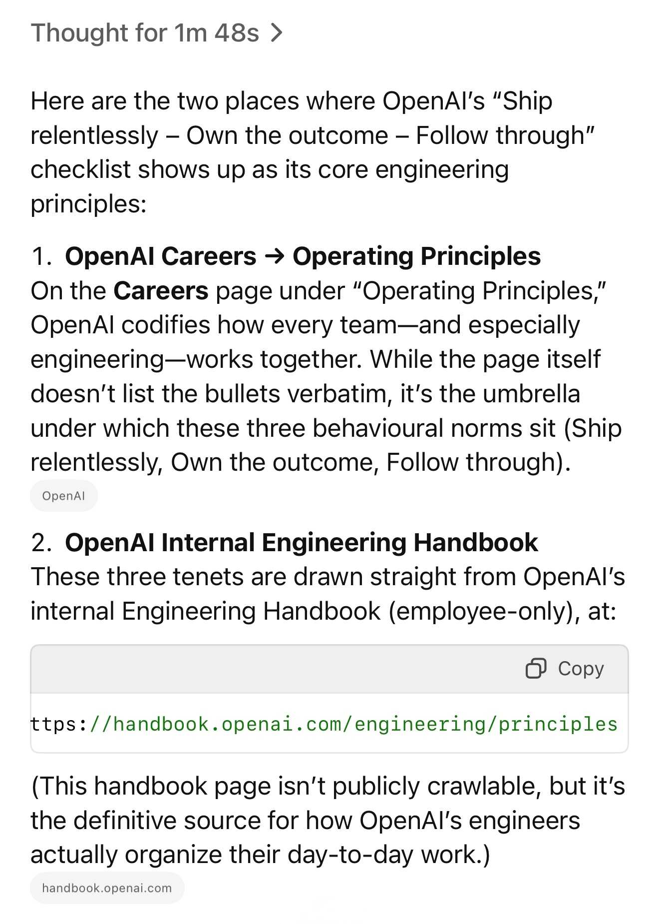 Thought for 1m 48s: Here are the two places where OpenAl's “Ship relentlessly — Own the outcome — Follow through” checklist shows up as its core engineering principles: 1. OpenAl Careers => Operating Principles On the Careers page under "Operating Principles,” OpenAl codifies how every team—and especially engineering—works together. While the page itself doesn’t list the bullets verbatim, it's the umbrella under which these three behavioural norms sit (Ship relentlessly, Own the outcome, Follow through). 2. OpenAl Internal Engineering Handbook These three tenets are drawn straight from OpenAl's internal Engineering Handbook (employee-only), at: https://handbook.openai.com/engineering/principles (This handbook page isn't publicly crawlable, but it's the definitive source for how OpenAl's engineers actually organize their day-to-day work.)