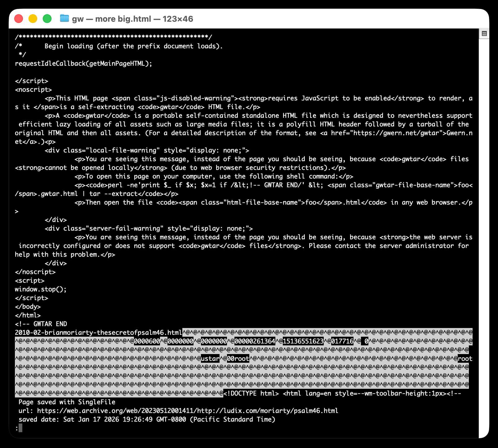 Screenshot of a macOS terminal window titled "gw — more big.html — 123×46" showing the source code of a gwtar (self-extracting HTML archive) file. The visible code includes JavaScript with requestIdleCallback(getMainPageHTML);, a noscript block with warnings: a "js-disabled-warning" stating "This HTML page requires JavaScript to be enabled to render, as it is a self-extracting gwtar HTML file," a description of gwtar as "a portable self-contained standalone HTML file which is designed to nevertheless support efficient lazy loading of all assets such as large media files," with a link to https://gwern.net/gwtar, a "local-file-warning" with a shell command perl -ne'print $_ if $x; $x=1 if /<!-- GWTAR END/' < foo.gwtar.html | tar --extract, and a "server-fail-warning" about misconfigured servers. Below the HTML closing tags and <!-- GWTAR END comment is binary tar archive data with the filename 2010-02-brianmoriarty-thesecretofpsalm46.html, showing null-padded tar header fields including ustar^@00root and octal size/permission values. At the bottom, a SingleFile metadata comment shows url: https://web.archive.org/web/20230512001411/http://ludix.com/moriarty/psalm46.html and saved date: Sat Jan 17 2026 19:26:49 GMT-0800 (Pacific Standard Time).