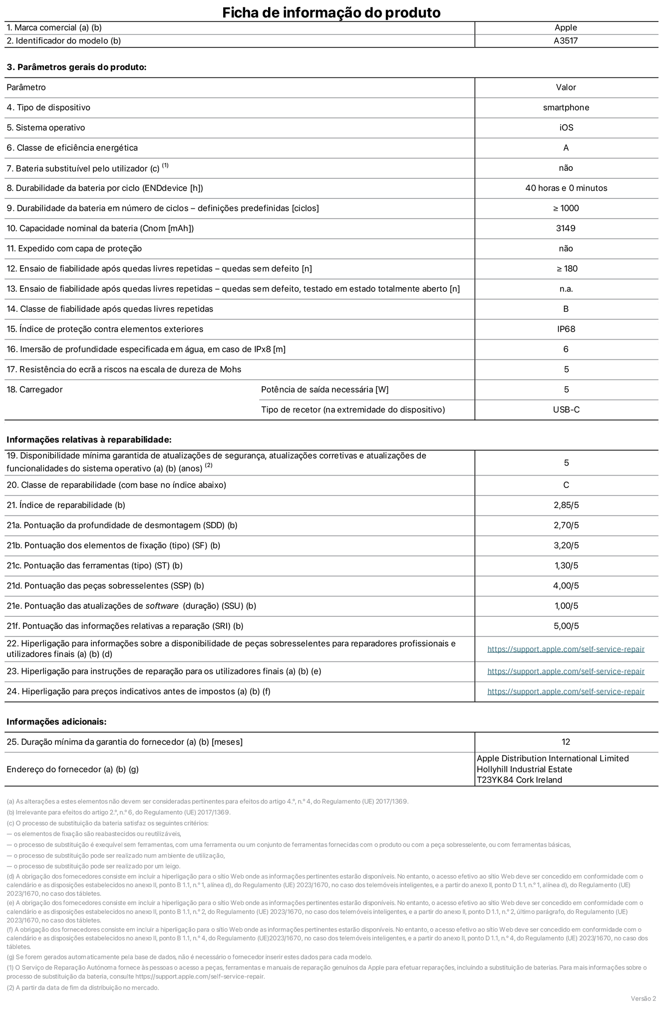 Folha de informações de produto do iPhone Air, modelo A3517. Fornecido pela Apple Distribution International Limited, Hollyhill Industrial Estate. Cork, Irlanda T23 YK84. Tipo de dispositivo: smartphone. Sistema operativo: iOS. Classe de eficiência energética: A. Bateria substituível pelo utilizador: não. Autonomia da bateria por ciclo: 40 horas. Autonomia da bateria em ciclos - pré‑configurações: igual ou superior a 1000. Capacidade nominal da bateria: 3149 miliamperes-hora. Enviado com capa protetora: não. Teste de fiabilidade após quedas livres sucessivas - quedas sem defeito: número igual ou superior a 180. Teste de fiabilidade após quedas livres sucessivas - quedas sem defeito testadas no estado totalmente aberto: não aplicável. Classe de fiabilidade após quedas livres sucessivas: B. Índice de proteção contra elementos exteriores: IP68. Imersão de profundidade especificada em água, em caso de IPx8: 6 metros. Resistência do ecrã a riscos na escala de dureza de Mohs: 5. Potência de saída necessária do carregador: 5 watts. Tipo de recetor do carregador (na extremidade do dispositivo): USB-C. Disponibilidade mínima garantida de atualizações de segurança, atualizações corretivas e atualizações de funcionalidades do sistema operativo: 5 anos. Classe de reparabilidade: C. Índice de reparabilidade: 2,85/5. Pontuação da profundidade de desmontagem (SDD): 2,70/5. Pontuação dos elementos de fixação: 3,20/5. Pontuação das ferramentas: 1,30/5. Pontuação das peças sobresselentes: 4,00/5. Pontuação das atualizações de software: 1,00/5. Pontuação das informações relativas a reparação: 5,00/5. Hiperligação para informações sobre a disponibilidade de peças sobresselentes para reparadores profissionais e utilizadores finais: https://support.apple.com/pt-pt/self-service-repair. Hiperligação para instruções de reparação para utilizadores finais: https://support.apple.com/pt-pt/self-service-repair. Hiperligação para preços indicativos antes de impostos: https://support.apple.com/pt-pt/self-service-repair. Oferta de garantia geral de 12 meses.