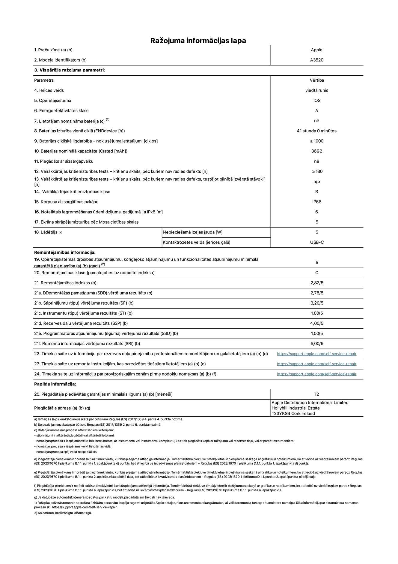 Produkta informācijas lapa – iPhone 17, modelis A3520. Piegādātājs: Apple Distribution International Limited, Hollyhill Industrial Estate. Korka, Īrija T23 YK84. Ierīces veids: viedtālrunis. Operētājsistēma: iOS. Energoefektivitātes klase: A. Lietotāja paša spēkiem nomaināms akumulators: nē. Akumulatora izturība vienā ciklā: 40 stundas. Akumulatora cikliskā izturība – noklusējuma iestatījumi: lielāka par vai vienāda ar 1000. Akumulatora nominālā kapacitāte: 3692 miliampērstundas. Piegādāts ar aizsargapvalku: nē. Vairākkārtējas kritienizturības tests – kritienu skaits, pēc kuriem nav radies defekts: lielāks vai vienāds ar 180. Vairākkārtējas kritienizturības tests – kritienu skaits, pēc kuriem nav radies defekts, testējot pilnībā izvērstā stāvoklī: nav piemērojams. Vairākkārtējas kritienizturības klase: B. Korpusa aizsargātības pakāpe: IP68. Noteiktais iegremdēšanas ūdenī dziļums, gadījumā, ja IPx8: 6 metri. Ekrāna skrāpējumizturība pēc Mosa cietības skalas: 5. Lādētājam nepieciešamā izejas jauda: 5 vati. Lādētāja kontaktrozetes veids (ierīces galā): USB-C. Operētājsistēmas drošības atjauninājumu, koriģējošo atjauninājumu un funkcionalitātes atjauninājumu minimālā garantētā pieejamība: 5 gadi. Remontējamības klase: C. Remontējamības indekss: 2,82/5. Demontāžas pamatīguma (SDD) vērtējuma rezultāts: 2,75/5. Stiprinājumu vērtējuma rezultāts: 3,20/5. Instrumentu vērtējuma rezultāts: 1,00/5. Rezerves daļu vērtējuma rezultāts: 4,00/5. Programmatūras atjauninājumu vērtējuma rezultāts: 1,00/5. Remonta informācijas vērtējuma rezultāts: 5,00/5. Tīmekļa saite uz informāciju par rezerves daļu pieejamību profesionāliem remontētājiem un galalietotājiem: https://support.apple.com/self-service-repair. Tīmekļa saite uz remonta instrukcijām, kas paredzētas galalietotājiem: https://support.apple.com/self-service-repair. Tīmekļa saite uz informāciju par provizoriskajām cenām pirms nodokļu nomaksas: https://support.apple.com/self-service-repair. Piedāvātās garantijas standarta ilgums: 12 mēneši.